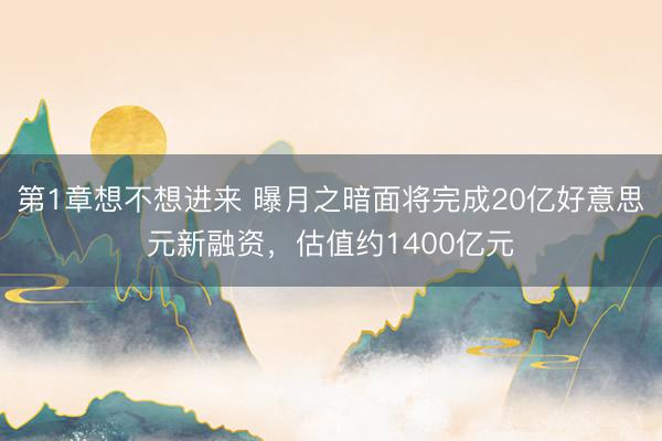 第1章想不想进来 曝月之暗面将完成20亿好意思元新融资，估值约1400亿元