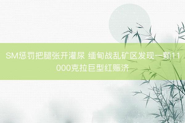 SM惩罚把腿张开灌尿 缅甸战乱矿区发现一颗11000克拉巨型红赈济
