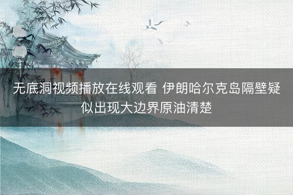 无底洞视频播放在线观看 伊朗哈尔克岛隔壁疑似出现大边界原油清楚