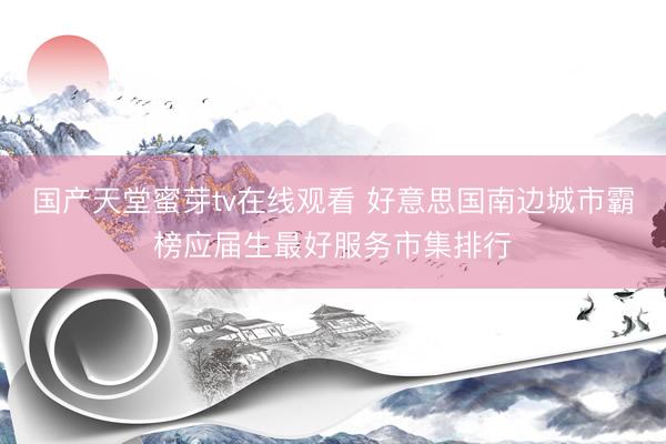 国产天堂蜜芽tv在线观看 好意思国南边城市霸榜应届生最好服务市集排行