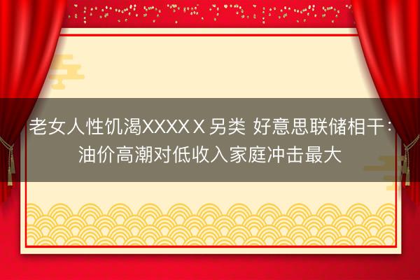 老女人性饥渴XXXXⅩ另类 好意思联储相干：油价高潮对低收入家庭冲击最大