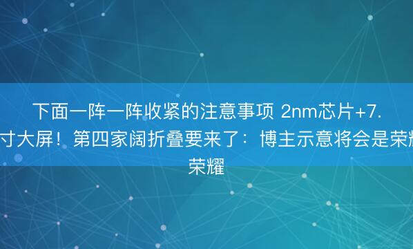 下面一阵一阵收紧的注意事项 2nm芯片+7.6寸大屏！第四家阔折叠要来了：博主示意将会是荣耀