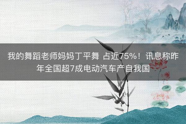 我的舞蹈老师妈妈丁平舞 占近75%！讯息称昨年全国超7成电动汽车产自我国