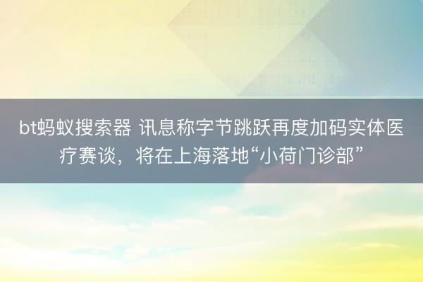 bt蚂蚁搜索器 讯息称字节跳跃再度加码实体医疗赛谈，将在上海落地“小荷门诊部”