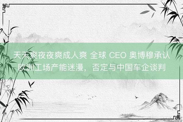 天天爽夜夜爽成人爽 全球 CEO 奥博穆承认欧洲工场产能迷漫，否定与中国车企谈判