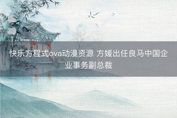 快乐方程式ova动漫资源 方媛出任良马中国企业事务副总裁