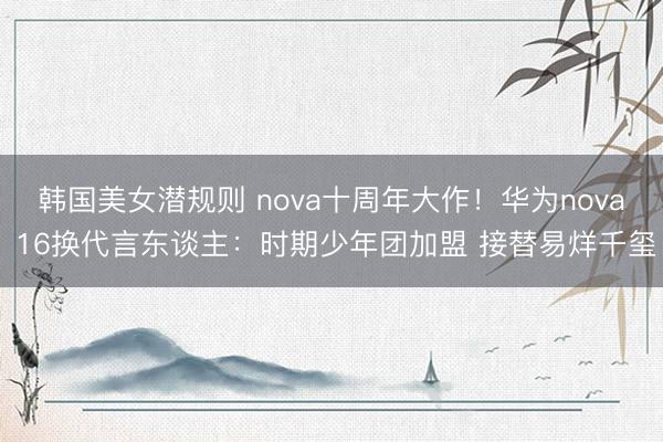 韩国美女潜规则 nova十周年大作！华为nova 16换代言东谈主：时期少年团加盟 接替易烊千玺