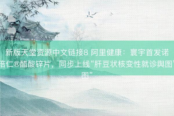 新版天堂资源中文链接8 阿里健康：寰宇首发诺倍仁®醋酸锌片，同步上线“肝豆状核变性就诊舆图”