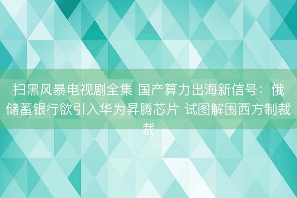 扫黑风暴电视剧全集 国产算力出海新信号：俄储蓄银行欲引入华为昇腾芯片 试图解围西方制裁