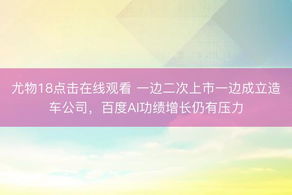 尤物18点击在线观看 一边二次上市一边成立造车公司，百度AI功绩增长仍有压力