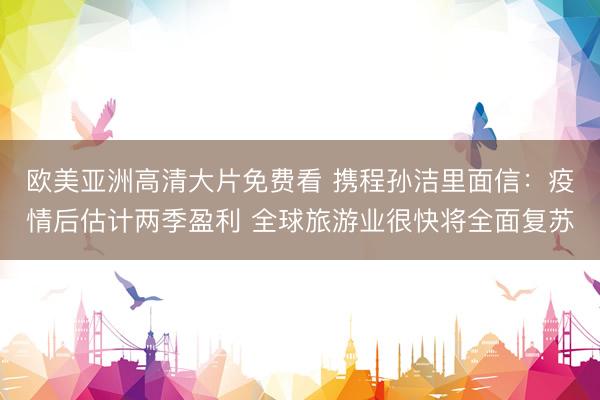 欧美亚洲高清大片免费看 携程孙洁里面信：疫情后估计两季盈利 全球旅游业很快将全面复苏