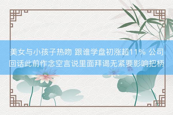 美女与小孩子热吻 跟谁学盘初涨超11% 公司回话此前作念空言说里面拜谒无紧要影响把柄