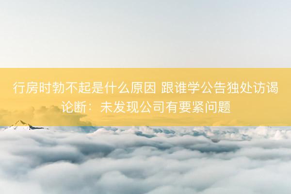 行房时勃不起是什么原因 跟谁学公告独处访谒论断：未发现公司有要紧问题