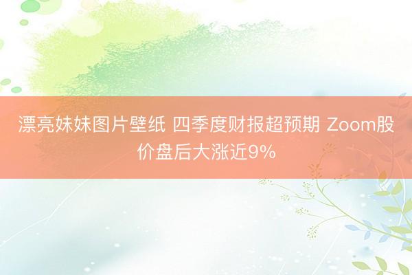 漂亮妹妹图片壁纸 四季度财报超预期 Zoom股价盘后大涨近9%