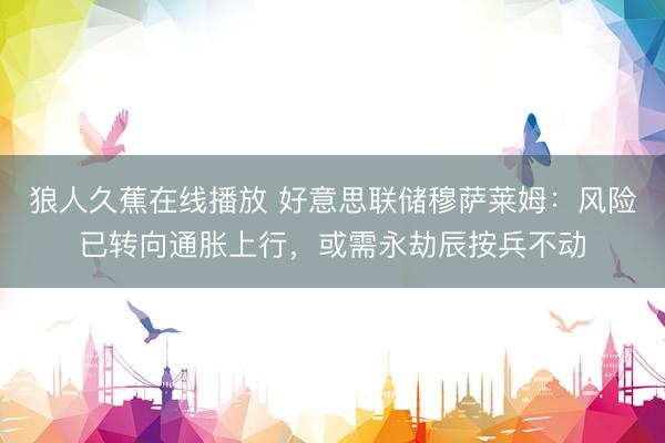 狼人久蕉在线播放 好意思联储穆萨莱姆：风险已转向通胀上行，或需永劫辰按兵不动