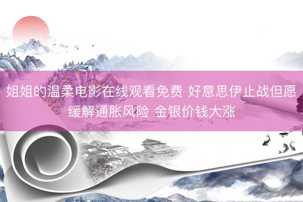 姐姐的温柔电影在线观看免费 好意思伊止战但愿缓解通胀风险 金银价钱大涨