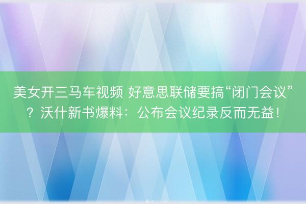 美女开三马车视频 好意思联储要搞“闭门会议”？沃什新书爆料：公布会议纪录反而无益！