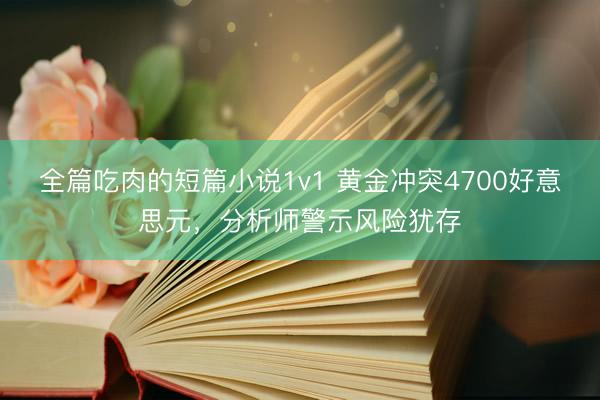 全篇吃肉的短篇小说1v1 黄金冲突4700好意思元，分析师警示风险犹存