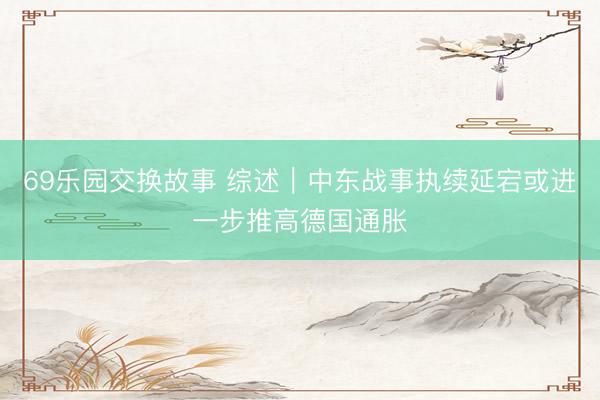 69乐园交换故事 综述｜中东战事执续延宕或进一步推高德国通胀