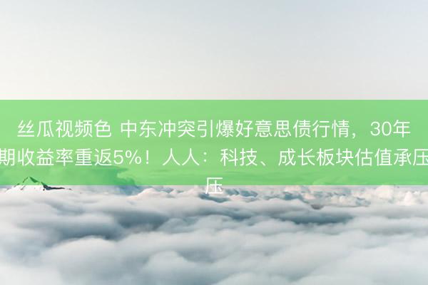 丝瓜视频色 中东冲突引爆好意思债行情，30年期收益率重返5%！人人：科技、成长板块估值承压