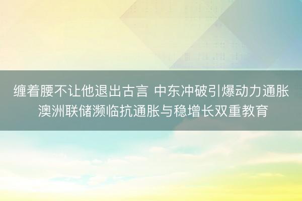 缠着腰不让他退出古言 中东冲破引爆动力通胀 澳洲联储濒临抗通胀与稳增长双重教育