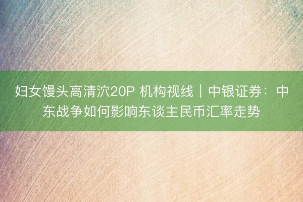 妇女馒头高清泬20P 机构视线｜中银证券：中东战争如何影响东谈主民币汇率走势