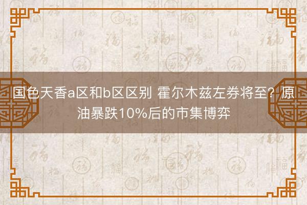 国色天香a区和b区区别 霍尔木兹左券将至？原油暴跌10%后的市集博弈