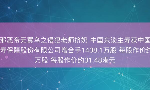 邪恶帝无翼乌之侵犯老师挤奶 中国东谈主寿获中国祥瑞东谈主寿保障股份有限公司增合手1438.1万股 每股作价约31.48港元