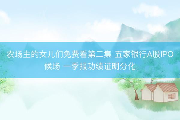 农场主的女儿们免费看第二集 五家银行A股IPO候场 一季报功绩证明分化