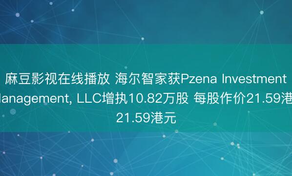 麻豆影视在线播放 海尔智家获Pzena Investment Management， LLC增执10.82万股 每股作价21.59港元