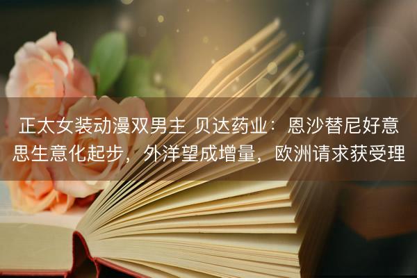 正太女装动漫双男主 贝达药业：恩沙替尼好意思生意化起步，外洋望成增量，欧洲请求获受理
