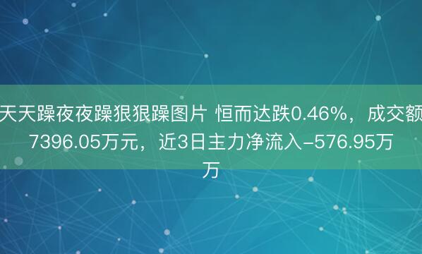 天天躁夜夜躁狠狠躁图片 恒而达跌0.46%，成交额7396.05万元，近3日主力净流入-576.95万