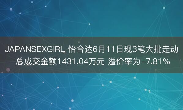 JAPANSEXGIRL 怡合达6月11日现3笔大批走动 总成交金额1431.04万元 溢价率为-7.81%