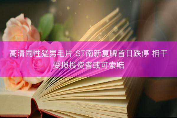 高清同性猛男毛片 ST南新复牌首日跌停 相干受损投资者或可索赔
