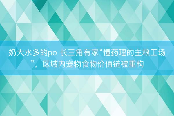 奶大水多的po 长三角有家“懂药理的主粮工场”，区域内宠物食物价值链被重构