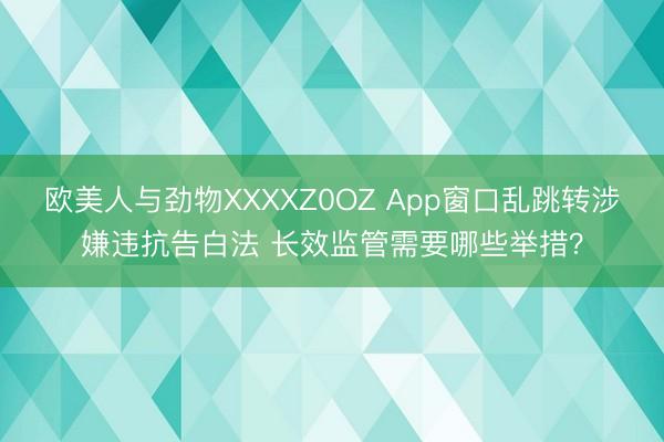 欧美人与劲物XXXXZ0OZ App窗口乱跳转涉嫌违抗告白法 长效监管需要哪些举措？