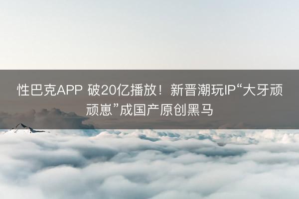 性巴克APP 破20亿播放！新晋潮玩IP“大牙顽顽崽”成国产原创黑马