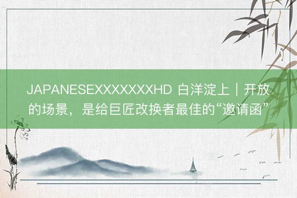 JAPANESEXXXXXXXHD 白洋淀上｜开放的场景，是给巨匠改换者最佳的“邀请函”