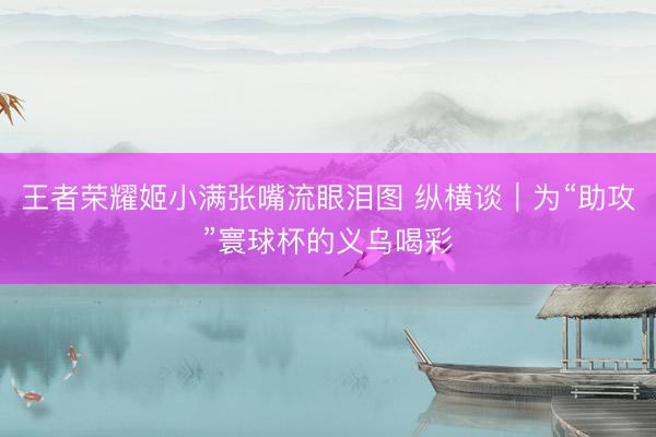 王者荣耀姬小满张嘴流眼泪图 纵横谈｜为“助攻”寰球杯的义乌喝彩