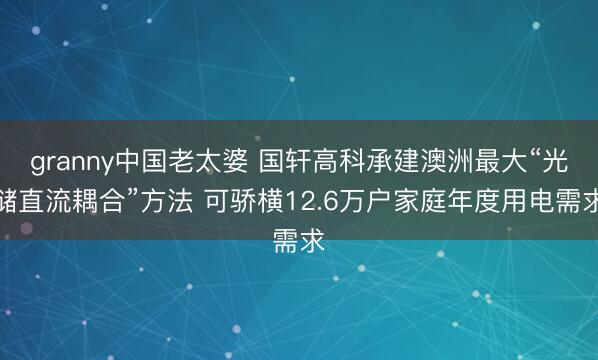granny中国老太婆 国轩高科承建澳洲最大“光储直流耦合”方法 可骄横12.6万户家庭年度用电需求