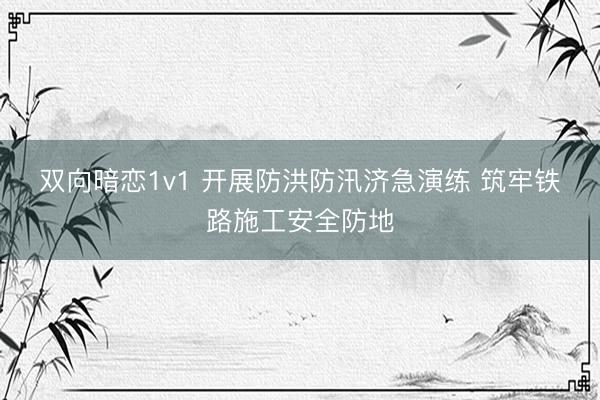 双向暗恋1v1 开展防洪防汛济急演练 筑牢铁路施工安全防地