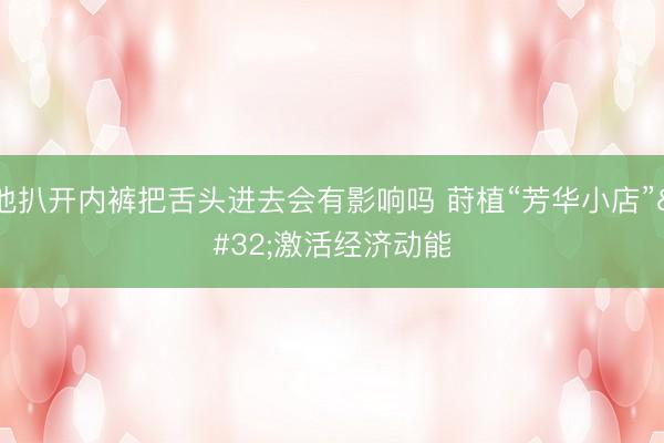 他扒开内裤把舌头进去会有影响吗 莳植“芳华小店” 激活经济动能
