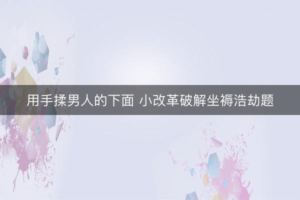 用手揉男人的下面 小改革破解坐褥浩劫题