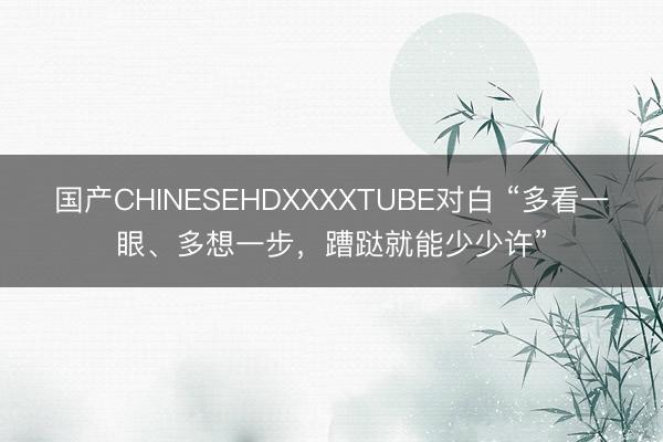国产CHINESEHDXXXXTUBE对白 “多看一眼、多想一步，蹧跶就能少少许”
