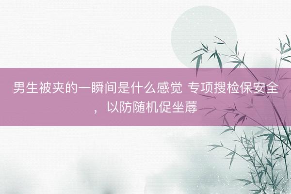 男生被夹的一瞬间是什么感觉 专项搜检保安全，以防随机促坐蓐