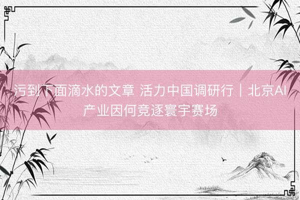 污到下面滴水的文章 活力中国调研行｜北京AI产业因何竞逐寰宇赛场