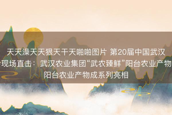 天天澡天天狠天干天啪啪图片 第20届中国武汉农业展览会现场直击：武汉农业集团“武农臻鲜”阳台农业产物成系列亮相