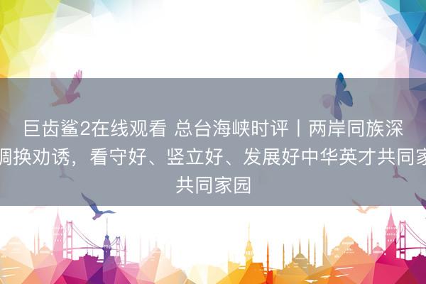 巨齿鲨2在线观看 总台海峡时评丨两岸同族深化调换劝诱，看守好、竖立好、发展好中华英才共同家园