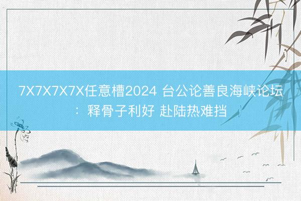 7X7X7X7X任意槽2024 台公论善良海峡论坛：释骨子利好 赴陆热难挡