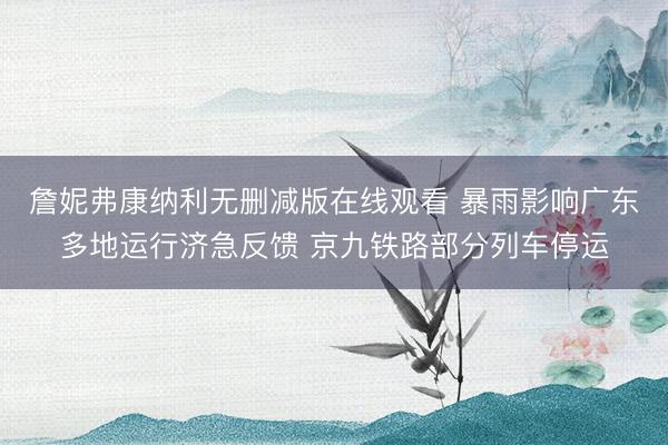 詹妮弗康纳利无删减版在线观看 暴雨影响广东多地运行济急反馈 京九铁路部分列车停运